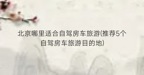 北京哪里适合自驾房车旅游(推荐5个自驾房车旅游目的地)