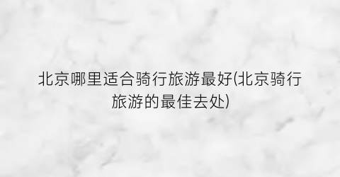 北京哪里适合骑行旅游最好(北京骑行旅游的最佳去处)