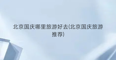 北京国庆哪里旅游好去(北京国庆旅游推荐)