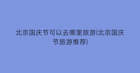 北京国庆节可以去哪里旅游(北京国庆节旅游推荐)