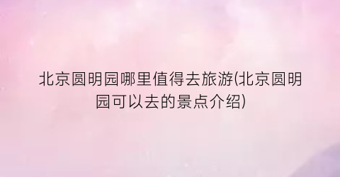 北京圆明园哪里值得去旅游(北京圆明园可以去的景点介绍)