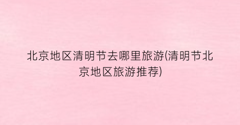 北京地区清明节去哪里旅游(清明节北京地区旅游推荐)