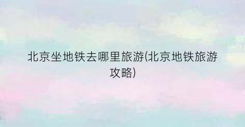 北京坐地铁去哪里旅游(北京地铁旅游攻略)