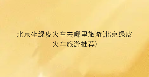 北京坐绿皮火车去哪里旅游(北京绿皮火车旅游推荐)