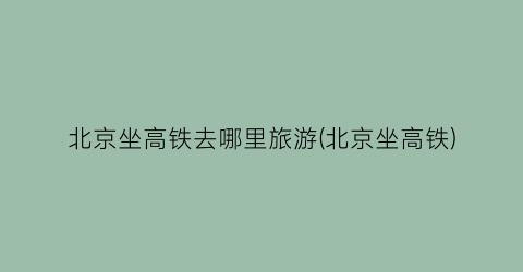北京坐高铁去哪里旅游(北京坐高铁)
