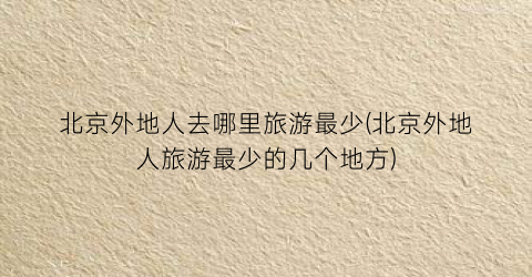 北京外地人去哪里旅游最少(北京外地人旅游最少的几个地方)