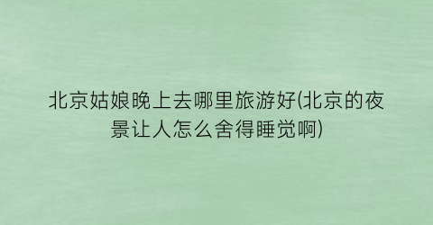 北京姑娘晚上去哪里旅游好(北京的夜景让人怎么舍得睡觉啊)