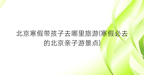 北京寒假带孩子去哪里旅游(寒假必去的北京亲子游景点)