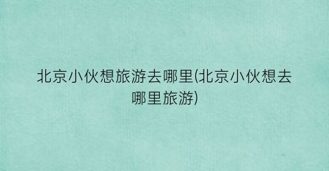 北京小伙想旅游去哪里(北京小伙想去哪里旅游)