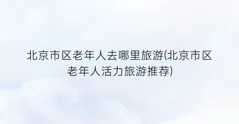 北京市区老年人去哪里旅游(北京市区老年人活力旅游推荐)
