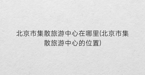 北京市集散旅游中心在哪里(北京市集散旅游中心的位置)