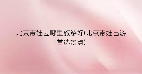 北京带娃去哪里旅游好(北京带娃出游首选景点)