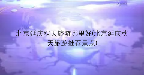 北京延庆秋天旅游哪里好(北京延庆秋天旅游推荐景点)