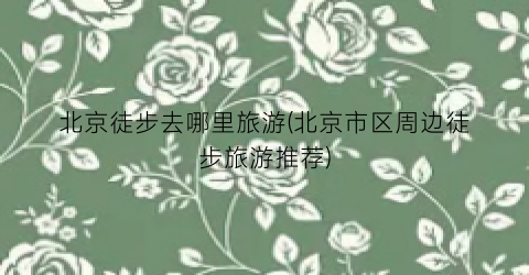 北京徒步去哪里旅游(北京市区周边徒步旅游推荐)