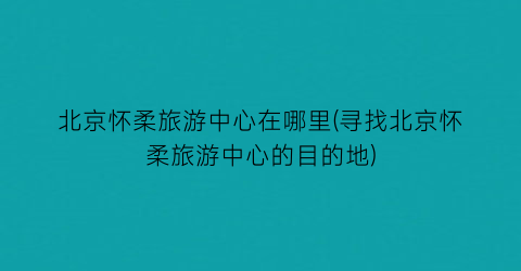 北京怀柔旅游中心在哪里(寻找北京怀柔旅游中心的目的地)