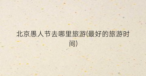 北京愚人节去哪里旅游(最好的旅游时间)