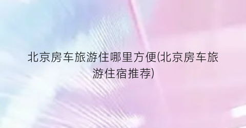 北京房车旅游住哪里方便(北京房车旅游住宿推荐)