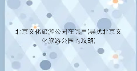 北京文化旅游公园在哪里(寻找北京文化旅游公园的攻略)