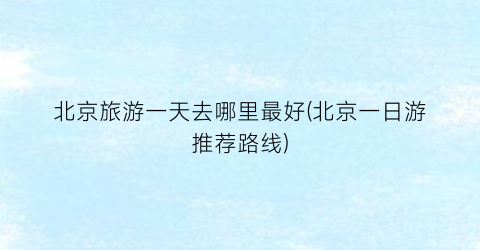 北京旅游一天去哪里最好(北京一日游推荐路线)