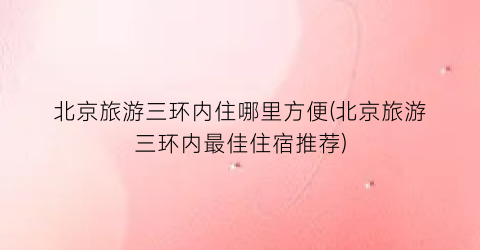 北京旅游三环内住哪里方便(北京旅游三环内最佳住宿推荐)