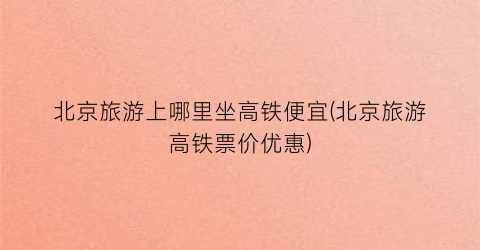 北京旅游上哪里坐高铁便宜(北京旅游高铁票价优惠)
