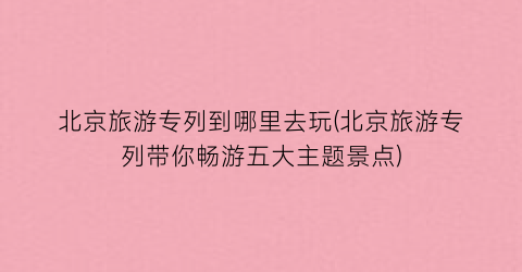 北京旅游专列到哪里去玩(北京旅游专列带你畅游五大主题景点)