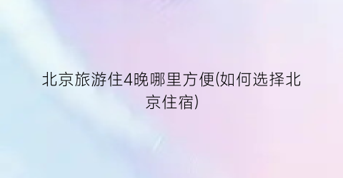 北京旅游住4晚哪里方便(如何选择北京住宿)
