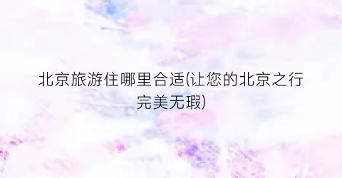 北京旅游住哪里合适(让您的北京之行完美无瑕)