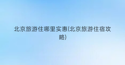 北京旅游住哪里实惠(北京旅游住宿攻略)