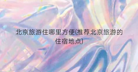 北京旅游住哪里方便(推荐北京旅游的住宿地点)