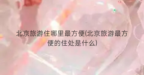 北京旅游住哪里最方便(北京旅游最方便的住处是什么)