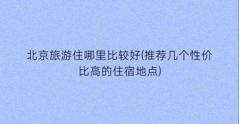 北京旅游住哪里比较好(推荐几个性价比高的住宿地点)