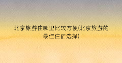 北京旅游住哪里比较方便(北京旅游的最佳住宿选择)