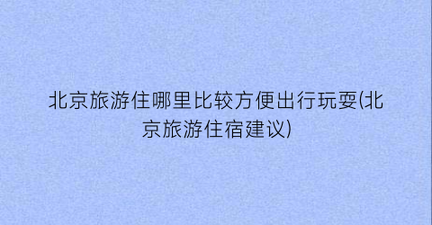 北京旅游住哪里比较方便出行玩耍(北京旅游住宿建议)
