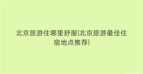 北京旅游住哪里舒服(北京旅游最佳住宿地点推荐)