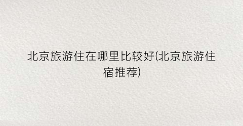 北京旅游住在哪里比较好(北京旅游住宿推荐)