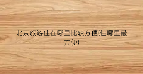 北京旅游住在哪里比较方便(住哪里最方便)