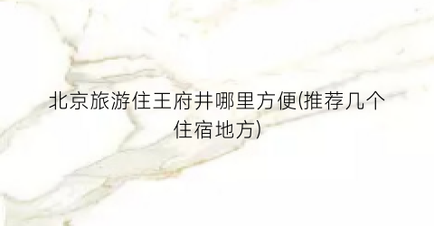 北京旅游住王府井哪里方便(推荐几个住宿地方)