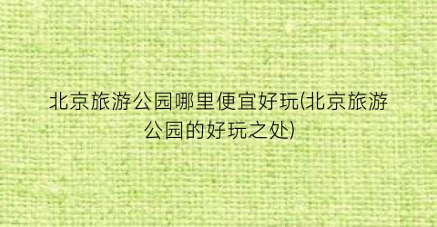 北京旅游公园哪里便宜好玩(北京旅游公园的好玩之处)