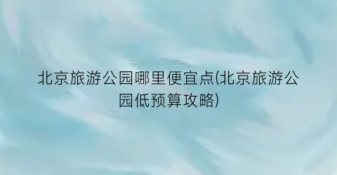 北京旅游公园哪里便宜点(北京旅游公园低预算攻略)