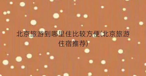 北京旅游到哪里住比较方便(北京旅游住宿推荐)
