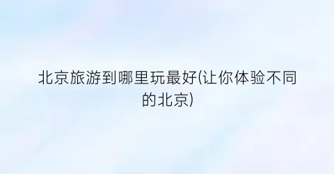 北京旅游到哪里玩最好(让你体验不同的北京)