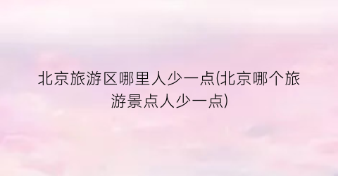 北京旅游区哪里人少一点(北京哪个旅游景点人少一点)