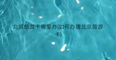 北京旅游卡哪里办(如何办理北京旅游卡)