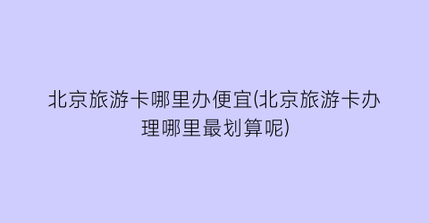 北京旅游卡哪里办便宜(北京旅游卡办理哪里最划算呢)