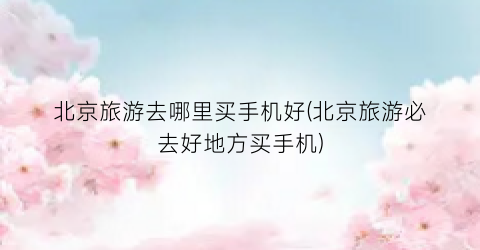 北京旅游去哪里买手机好(北京旅游必去好地方买手机)