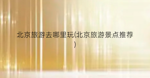 北京旅游去哪里玩(北京旅游景点推荐)