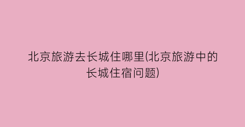 北京旅游去长城住哪里(北京旅游中的长城住宿问题)