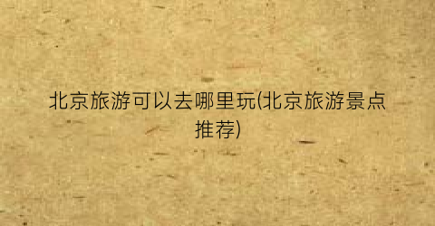 北京旅游可以去哪里玩(北京旅游景点推荐)