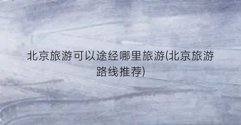 北京旅游可以途经哪里旅游(北京旅游路线推荐)